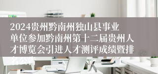 2024贵州黔南州独山县事业单位参加黔南州第十二届贵州人才博览会引进人才测评成绩暨排名公告