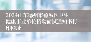 2024山东德州市德城区卫生健康事业单位招聘面试通知书打印网址