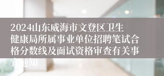 2024山东威海市文登区卫生健康局所属事业单位招聘笔试合格分数线及面试资格审查有关事宜通知