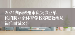 2024湖南郴州市资兴事业单位招聘业余体育学校赛艇教练员岗位面试公告