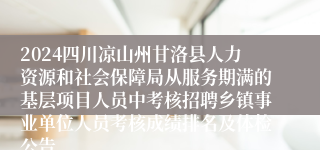 2024四川凉山州甘洛县人力资源和社会保障局从服务期满的基层项目人员中考核招聘乡镇事业单位人员考核成绩排名及体检公告