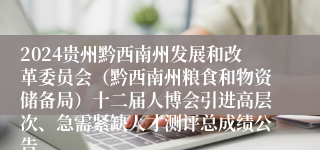 2024贵州黔西南州发展和改革委员会（黔西南州粮食和物资储备局）十二届人博会引进高层次、急需紧缺人才测评总成绩公告