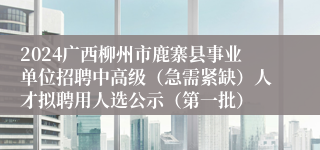 2024广西柳州市鹿寨县事业单位招聘中高级（急需紧缺）人才拟聘用人选公示（第一批）
