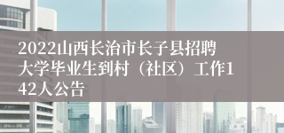 2022山西长治市长子县招聘大学毕业生到村（社区）工作142人公告