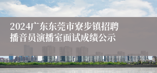 2024广东东莞市寮步镇招聘播音员演播室面试成绩公示