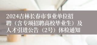 2024吉林长春市事业单位招聘（含专项招聘高校毕业生）及人才引进公告（2号）体检通知