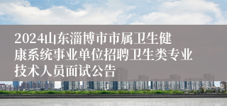 2024山东淄博市市属卫生健康系统事业单位招聘卫生类专业技术人员面试公告