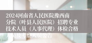 2024河南省人民医院豫西南分院（叶县人民医院）招聘专业技术人员（人事代理）体检合格人员及考察人员公告