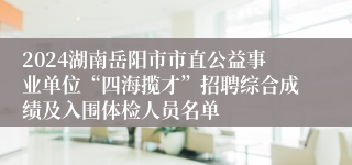 2024湖南岳阳市市直公益事业单位“四海揽才”招聘综合成绩及入围体检人员名单