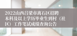 2022山西吕梁市离石区招聘本科及以上学历毕业生到村（社区）工作笔试成绩查询公告