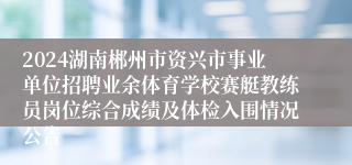 2024湖南郴州市资兴市事业单位招聘业余体育学校赛艇教练员岗位综合成绩及体检入围情况公告