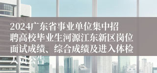 2024广东省事业单位集中招聘高校毕业生河源江东新区岗位面试成绩、综合成绩及进入体检人员公告