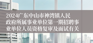 2024广东中山市神湾镇人民政府所属事业单位第一期招聘事业单位人员资格复审及面试有关事项通知