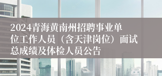 2024青海黄南州招聘事业单位工作人员（含天津岗位）面试总成绩及体检人员公告