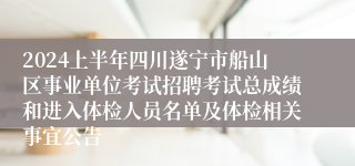 2024上半年四川遂宁市船山区事业单位考试招聘考试总成绩和进入体检人员名单及体检相关事宜公告