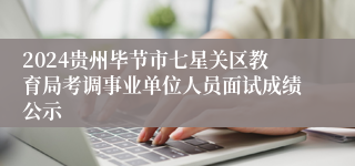 2024贵州毕节市七星关区教育局考调事业单位人员面试成绩公示