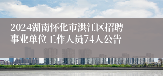 2024湖南怀化市洪江区招聘事业单位工作人员74人公告