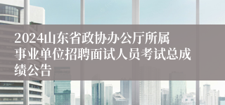 2024山东省政协办公厅所属事业单位招聘面试人员考试总成绩公告