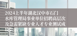 2024上半年湖北汉中市石门水库管理局事业单位招聘高层次及急需紧缺专业人才专业测试成绩公示