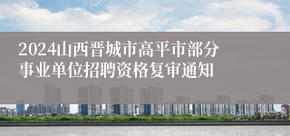 2024山西晋城市高平市部分事业单位招聘资格复审通知