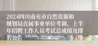2024四川南充市自然资源和规划局直属事业单位考调、上半年招聘工作人员考试总成绩及排名公告