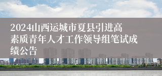2024山西运城市夏县引进高素质青年人才工作领导组笔试成绩公告