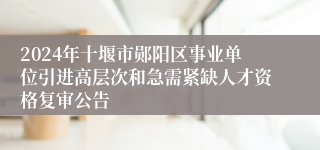 2024年十堰市郧阳区事业单位引进高层次和急需紧缺人才资格复审公告