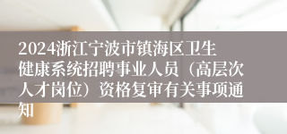2024浙江宁波市镇海区卫生健康系统招聘事业人员（高层次人才岗位）资格复审有关事项通知