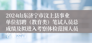 2024山东济宁市汶上县事业单位招聘（教育类）笔试人员总成绩及拟进入考察体检范围人员名单公告