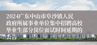 2024广东中山市阜沙镇人民政府所属事业单位集中招聘高校毕业生部分岗位面试时间延期的公告