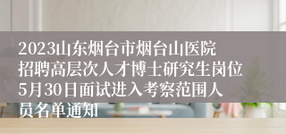 2023山东烟台市烟台山医院招聘高层次人才博士研究生岗位5月30日面试进入考察范围人员名单通知