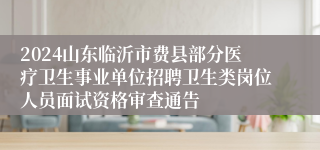 2024山东临沂市费县部分医疗卫生事业单位招聘卫生类岗位人员面试资格审查通告