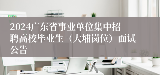 2024广东省事业单位集中招聘高校毕业生（大埔岗位）面试公告