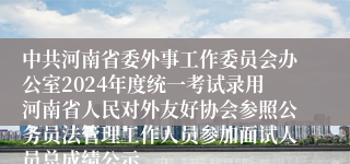 中共河南省委外事工作委员会办公室2024年度统一考试录用河南省人民对外友好协会参照公务员法管理工作人员参加面试人员总成绩公示
