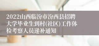 2022山西临汾市汾西县招聘大学毕业生到村(社区)工作体检考察人员递补通知