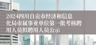 2024四川自贡市经济和信息化局市属事业单位第一批考核聘用人员拟聘用人员公示