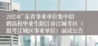 2024广东省事业单位集中招聘高校毕业生阳江市江城考区（报考江城区事业单位）面试公告