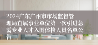 2024广东广州市市场监督管理局直属事业单位第一次引进急需专业人才入围体检人员名单公告