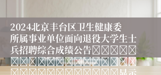 2024北京丰台区卫生健康委所属事业单位面向退役大学生士兵招聘综合成绩公告																															显示										
