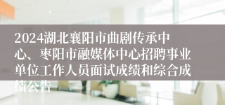 2024湖北襄阳市曲剧传承中心、枣阳市融媒体中心招聘事业单位工作人员面试成绩和综合成绩公告