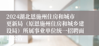 2024湖北恩施州住房和城市更新局（原恩施州住房和城乡建设局）所属事业单位统一招聘面试公告