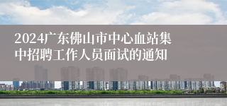 2024广东佛山市中心血站集中招聘工作人员面试的通知
