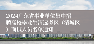 2024广东省事业单位集中招聘高校毕业生清远考区（清城区）面试人员名单通知