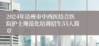 2024年达州市中西医结合医院护士规范化培训招生55人简章