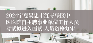 2024宁夏吴忠市红寺堡区中医医院自主聘事业单位工作人员考试拟进入面试 人员资格复审公告