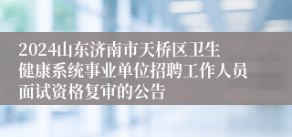 2024山东济南市天桥区卫生健康系统事业单位招聘工作人员面试资格复审的公告