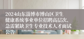 2024山东淄博市博山区卫生健康系统事业单位招聘高层次、急需紧缺卫生专业技术人才面试公告