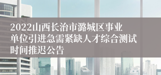 2022山西长治市潞城区事业单位引进急需紧缺人才综合测试时间推迟公告