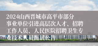 2024山西晋城市高平市部分事业单位引进高层次人才、招聘工作人员、人民医院招聘卫生专业技术人员面试公告