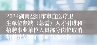 2024湖南益阳市市直医疗卫生单位紧缺（急需）人才引进和招聘事业单位人员部分岗位取消招聘计划和准考证打印公告